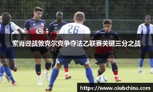 悟空体育索肖迎战敦克尔克争夺法乙联赛关键三分之战